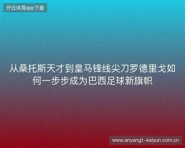 从桑托斯天才到皇马锋线尖刀罗德里戈如何一步步成为巴西足球新旗帜